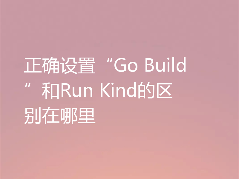 正确设置“Go Build”和Run Kind的区别在哪里