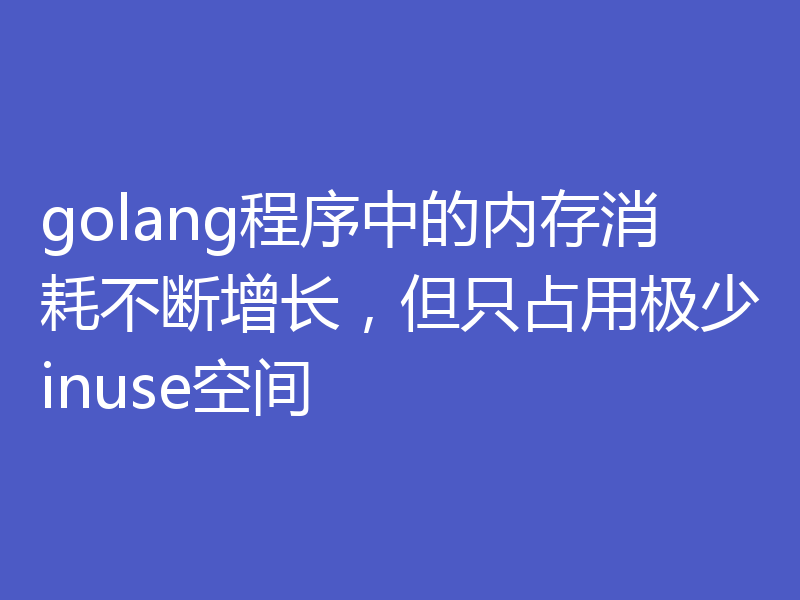 golang程序中的内存消耗不断增长，但只占用极少inuse空间