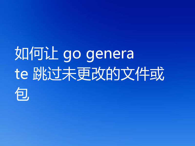 如何让 go generate 跳过未更改的文件或包