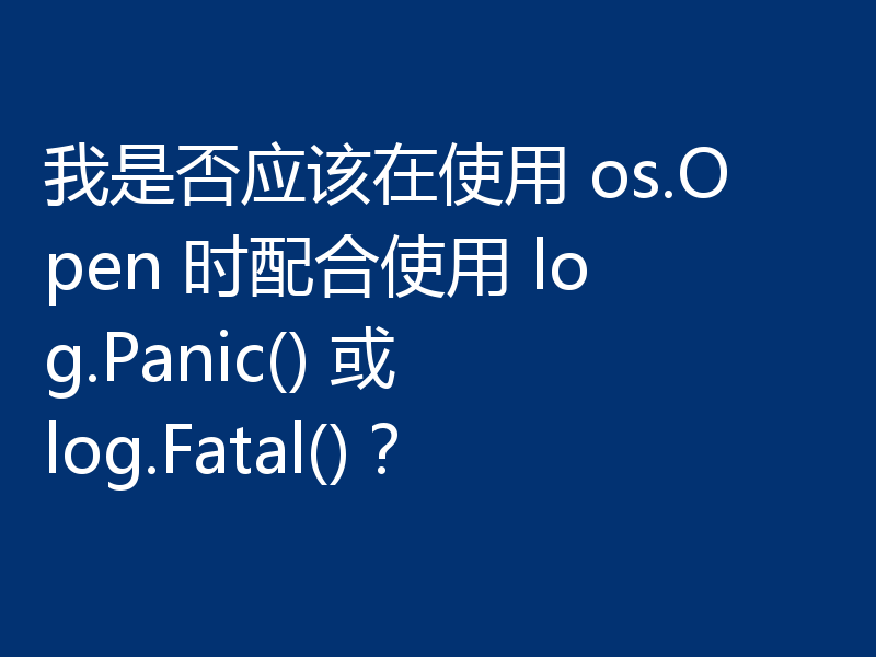 我是否应该在使用 os.Open 时配合使用 log.Panic() 或 log.Fatal()？