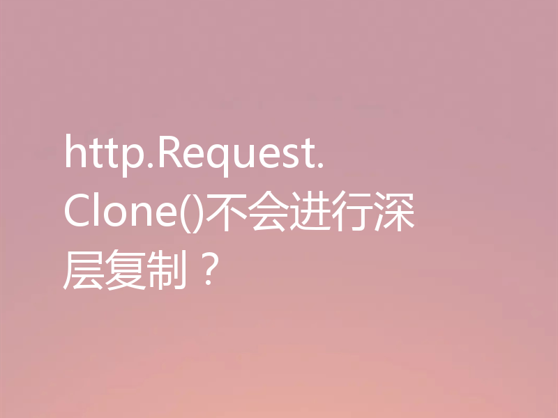 http.Request.Clone()不会进行深层复制？