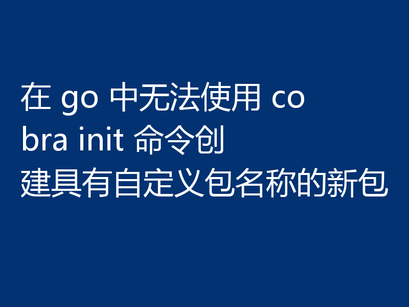 在 go 中无法使用 cobra init 命令创建具有自定义包名称的新包
