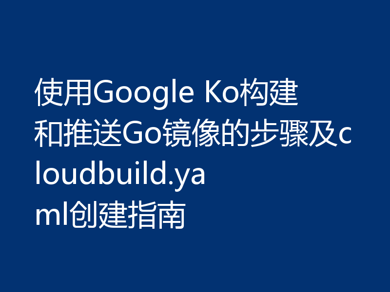 使用Google Ko构建和推送Go镜像的步骤及cloudbuild.yaml创建指南