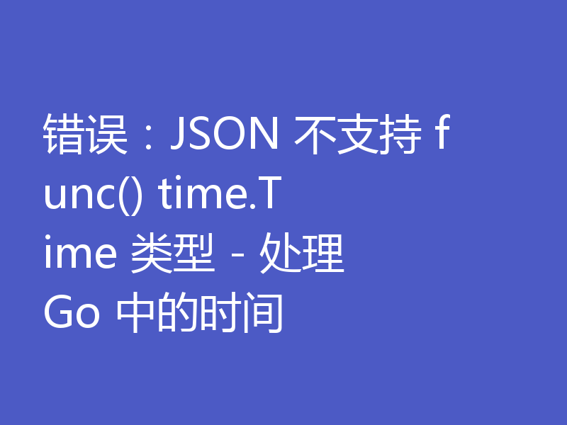 错误：JSON 不支持 func() time.Time 类型 - 处理 Go 中的时间