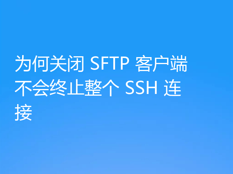 为何关闭 SFTP 客户端不会终止整个 SSH 连接