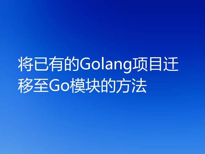 将已有的Golang项目迁移至Go模块的方法
