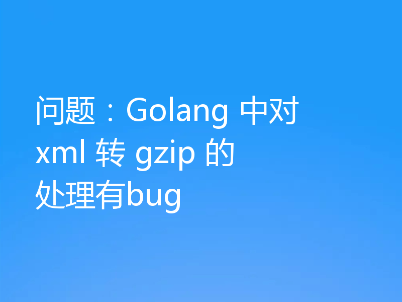 问题：Golang 中对 xml 转 gzip 的处理有bug