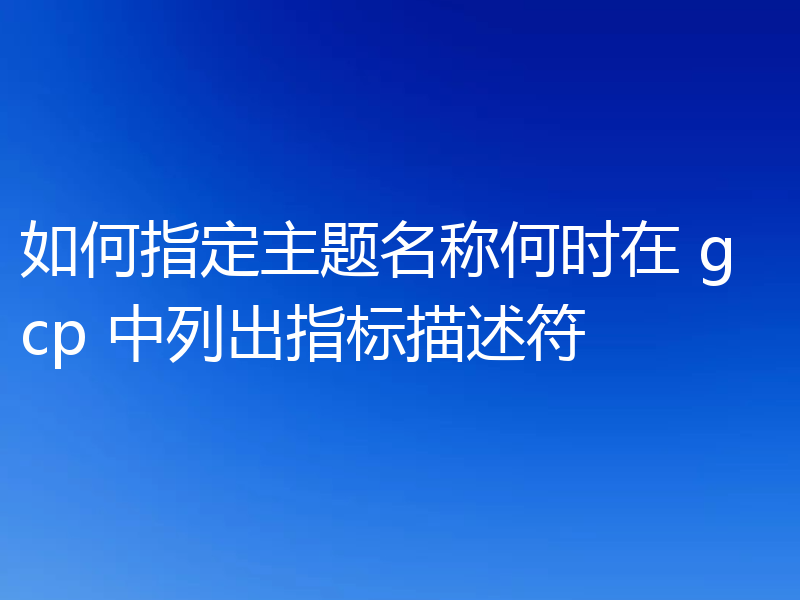 如何指定主题名称何时在 gcp 中列出指标描述符