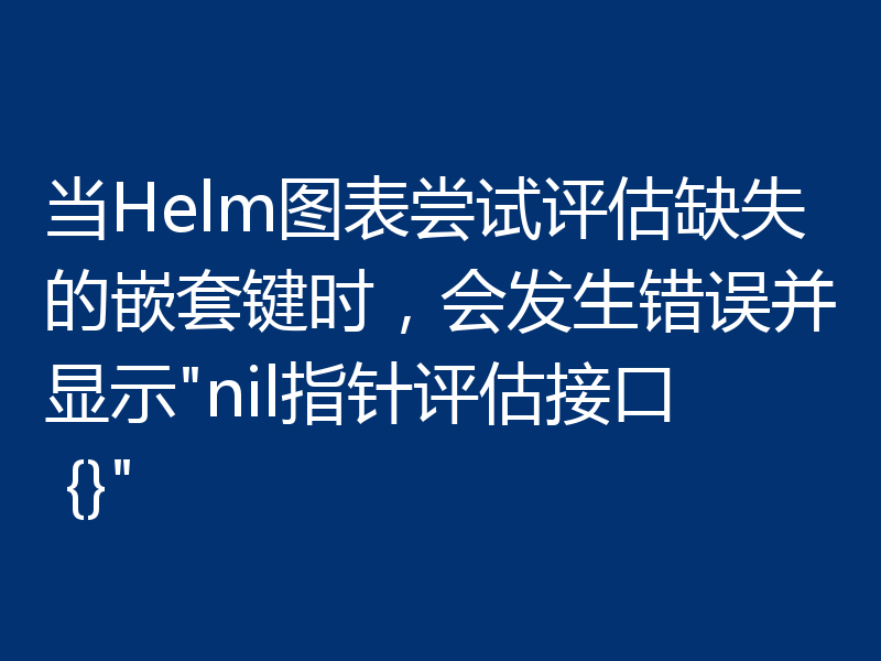 当Helm图表尝试评估缺失的嵌套键时，会发生错误并显示