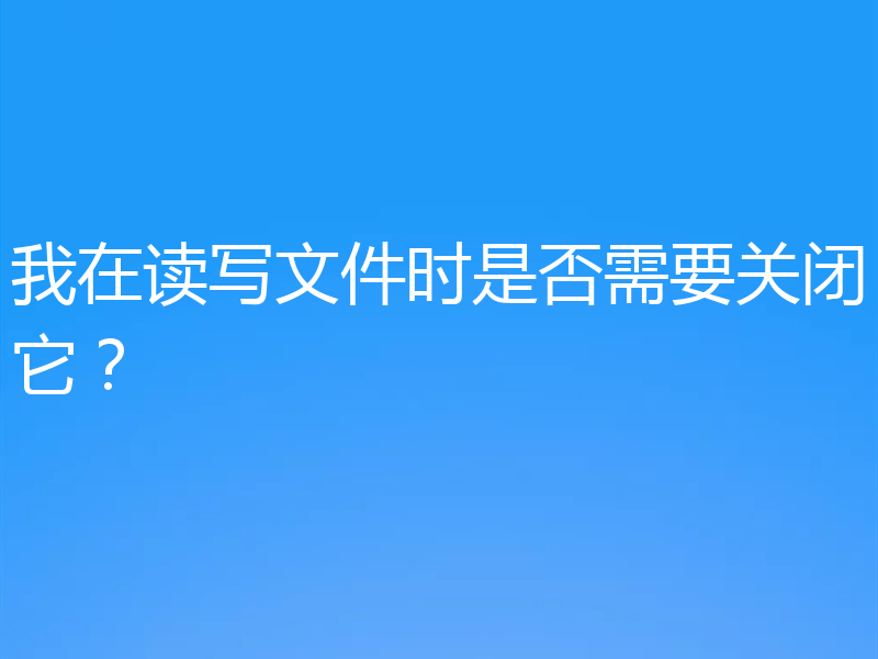 我在读写文件时是否需要关闭它？