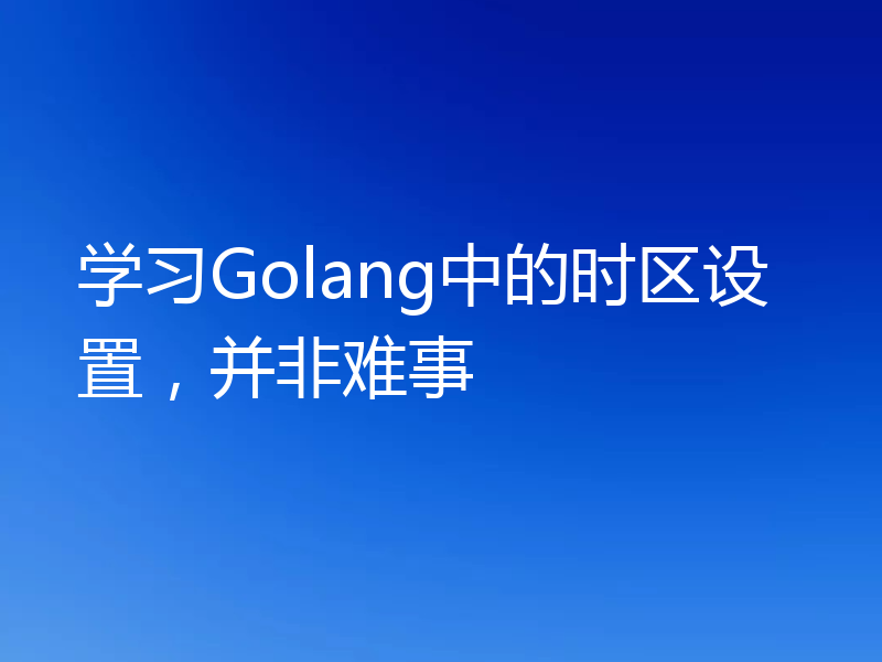 学习Golang中的时区设置，并非难事