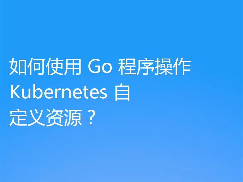 如何使用 Go 程序操作 Kubernetes 自定义资源？