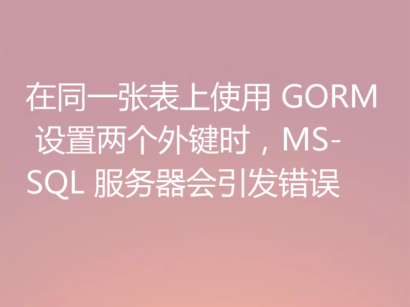 在同一张表上使用 GORM 设置两个外键时，MS-SQL 服务器会引发错误
