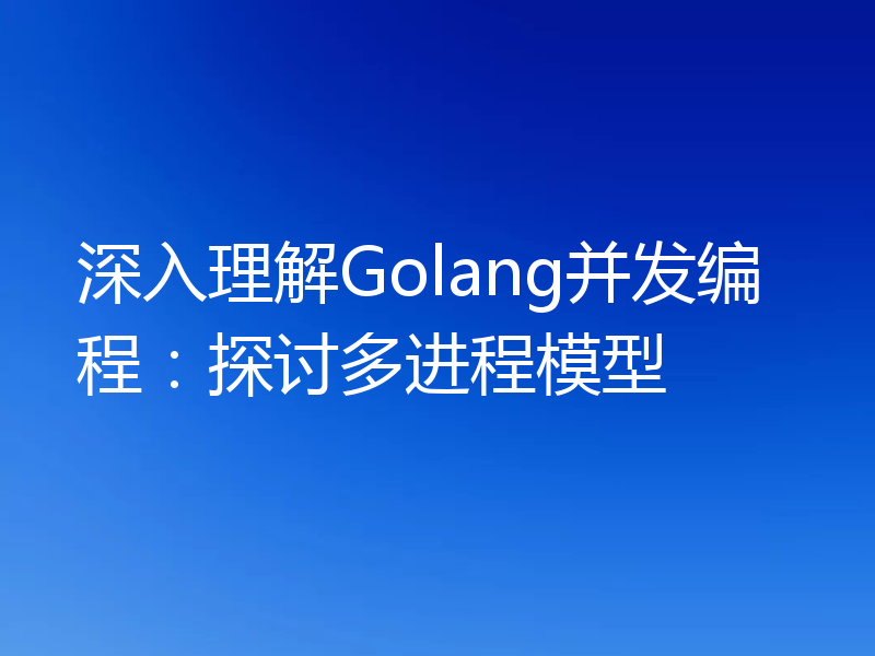 深入理解Golang并发编程：探讨多进程模型