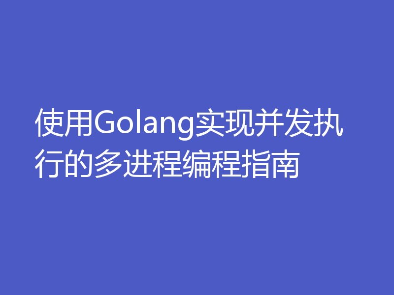 使用Golang实现并发执行的多进程编程指南