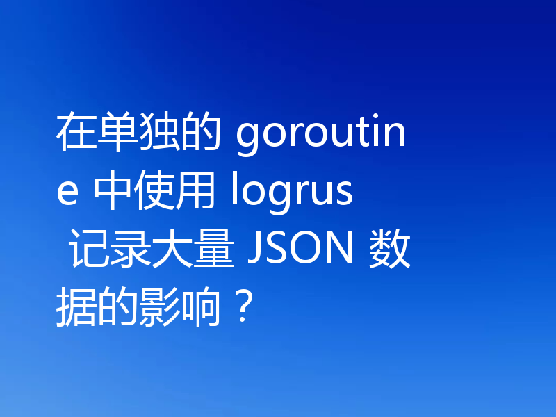 在单独的 goroutine 中使用 logrus 记录大量 JSON 数据的影响？