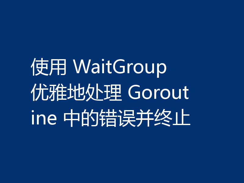 使用 WaitGroup 优雅地处理 Goroutine 中的错误并终止