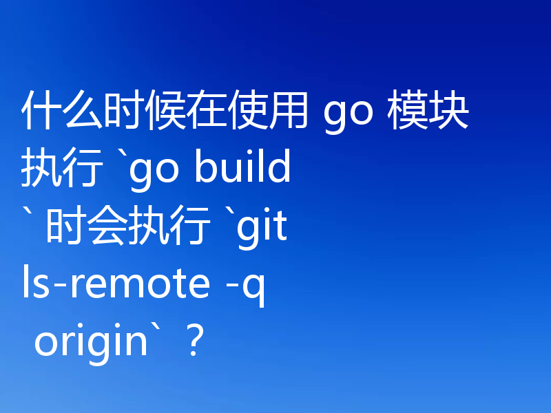 什么时候在使用 go 模块执行 `go build` 时会执行 `git ls-remote -q origin` ？