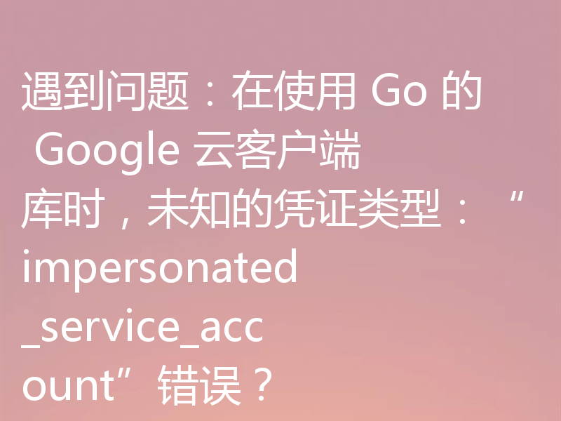遇到问题：在使用 Go 的 Google 云客户端库时，未知的凭证类型：“impersonated_service_account”错误？