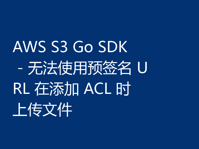 AWS S3 Go SDK - 无法使用预签名 URL 在添加 ACL 时上传文件