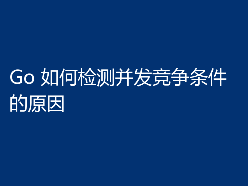 Go 如何检测并发竞争条件的原因