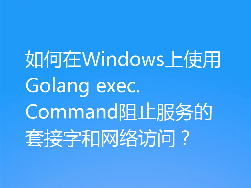 如何在Windows上使用Golang exec.Command阻止服务的套接字和网络访问？