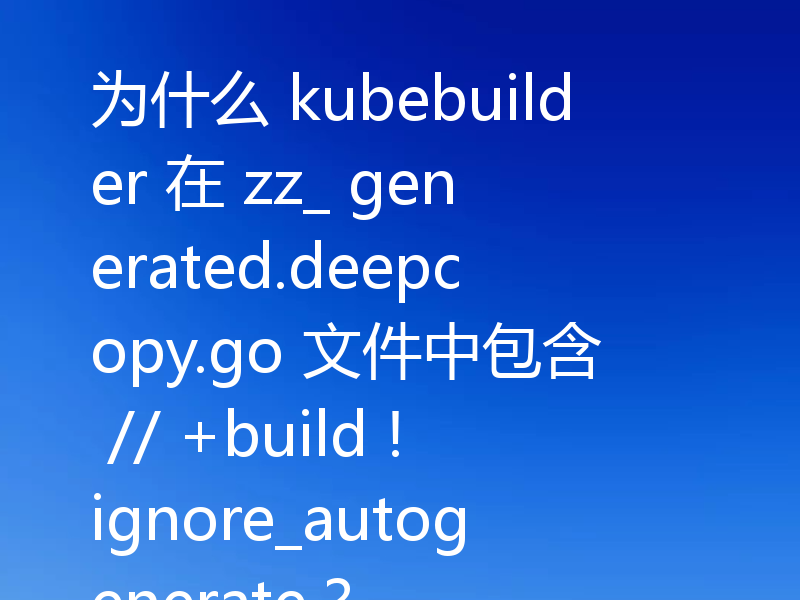 为什么 kubebuilder 在 zz_ generated.deepcopy.go 文件中包含 // +build !ignore_autogenerate？