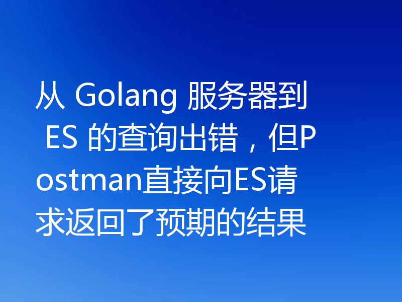 从 Golang 服务器到 ES 的查询出错，但Postman直接向ES请求返回了预期的结果