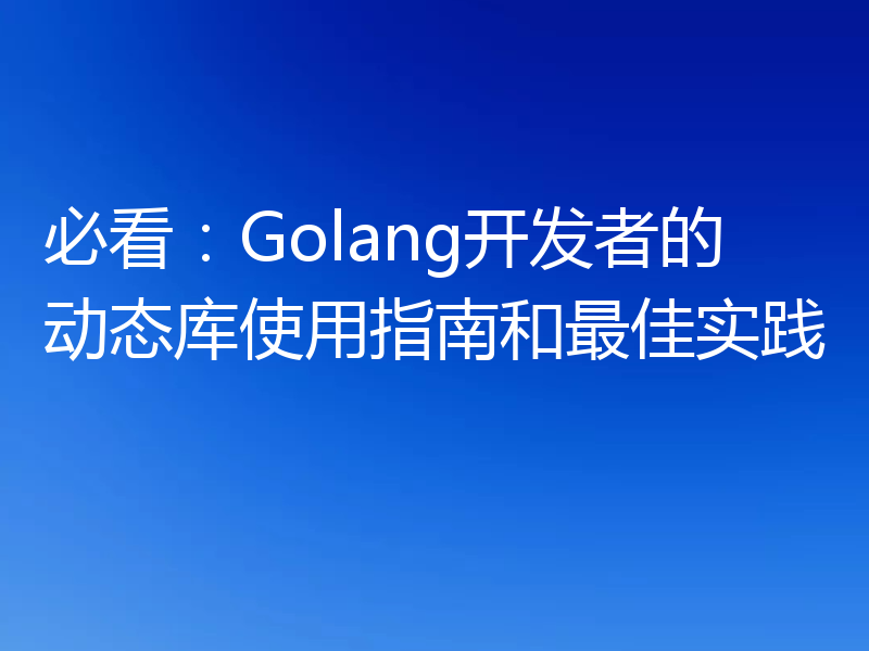 必看：Golang开发者的动态库使用指南和最佳实践