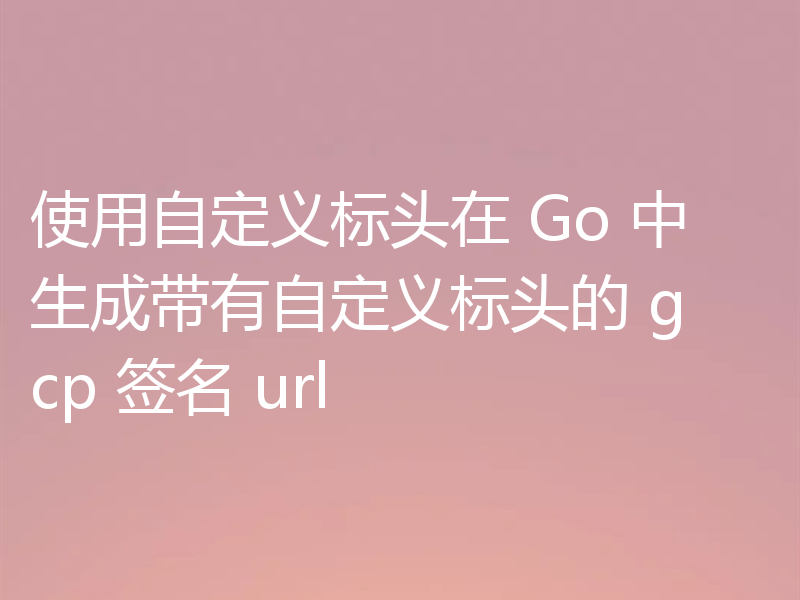 使用自定义标头在 Go 中生成带有自定义标头的 gcp 签名 url