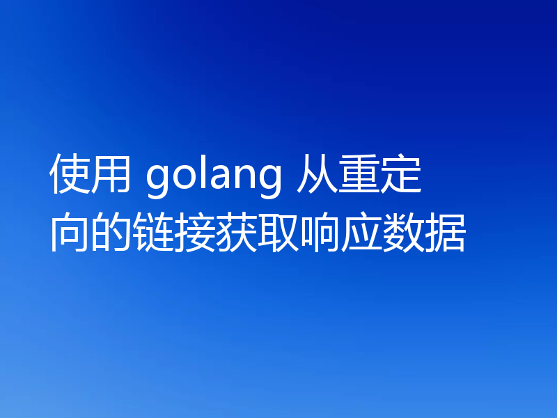 使用 golang 从重定向的链接获取响应数据