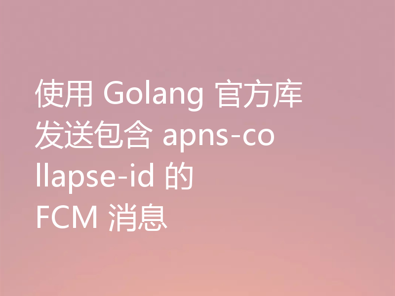 使用 Golang 官方库发送包含 apns-collapse-id 的 FCM 消息