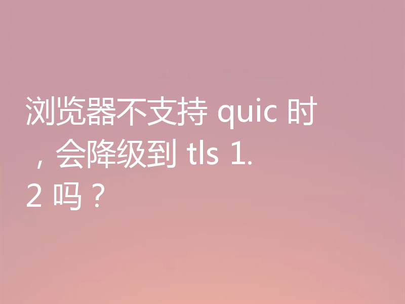浏览器不支持 quic 时，会降级到 tls 1.2 吗？