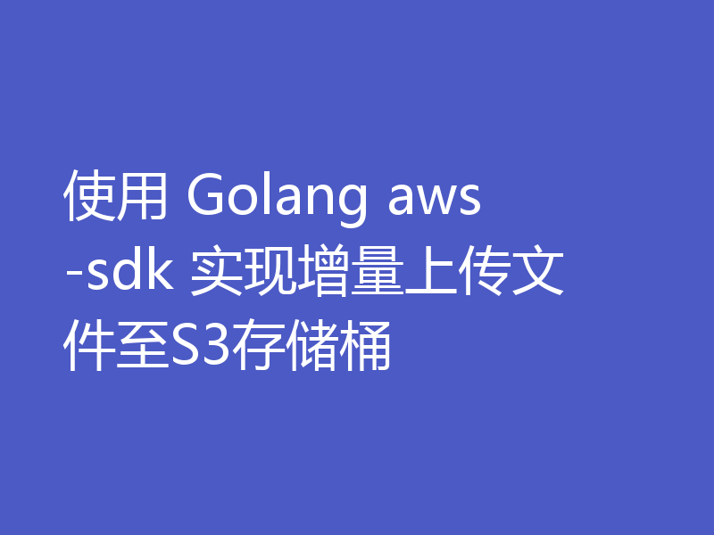 使用 Golang aws-sdk 实现增量上传文件至S3存储桶