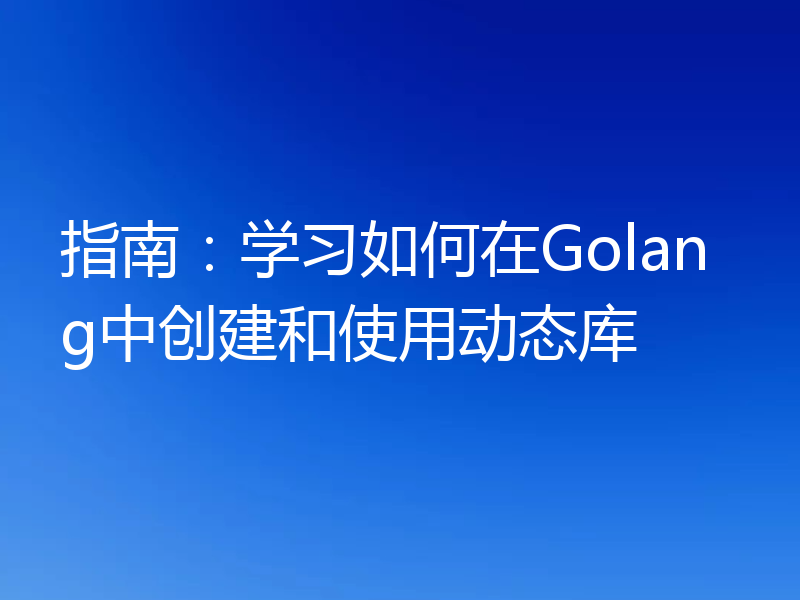 指南：学习如何在Golang中创建和使用动态库