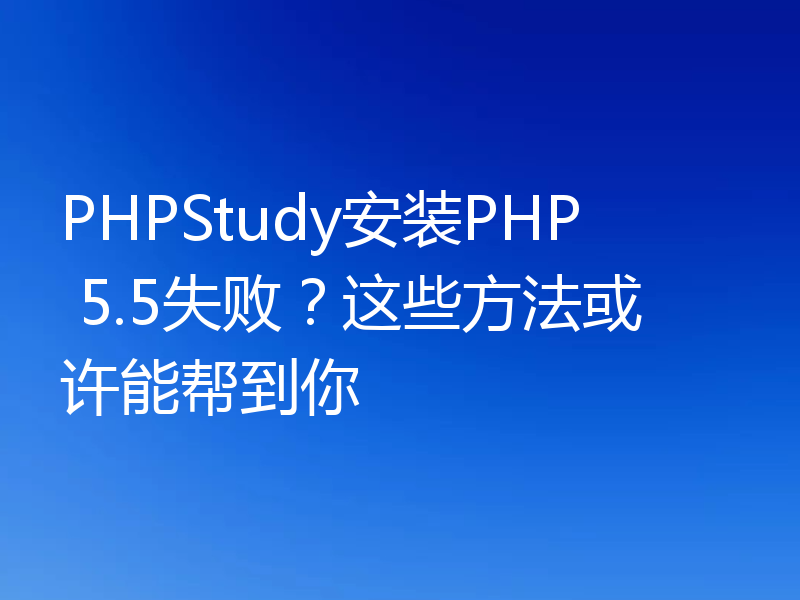 PHPStudy安装PHP 5.5失败？这些方法或许能帮到你