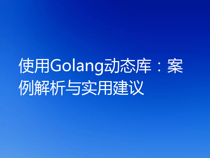 使用Golang动态库：案例解析与实用建议