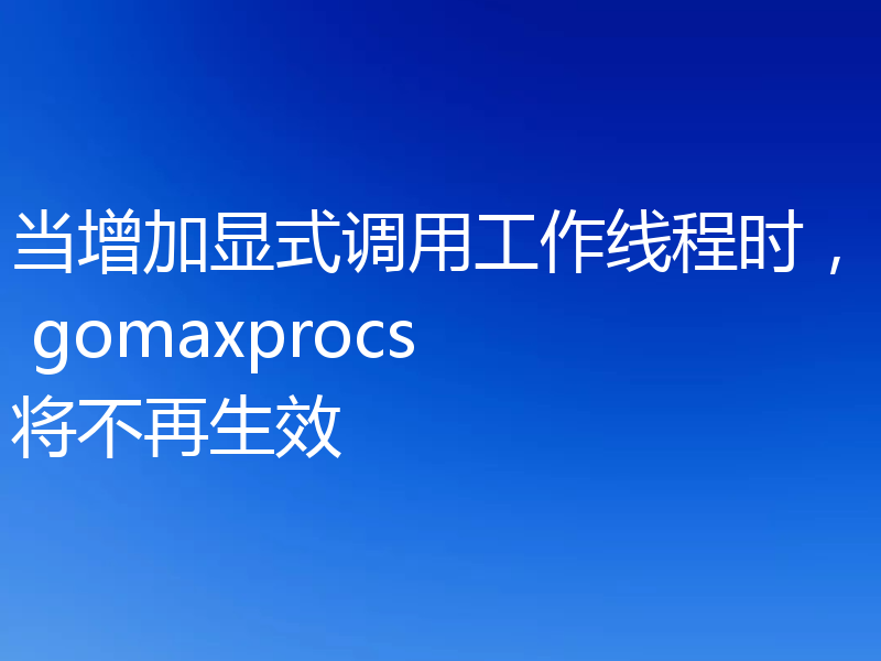 当增加显式调用工作线程时， gomaxprocs 将不再生效