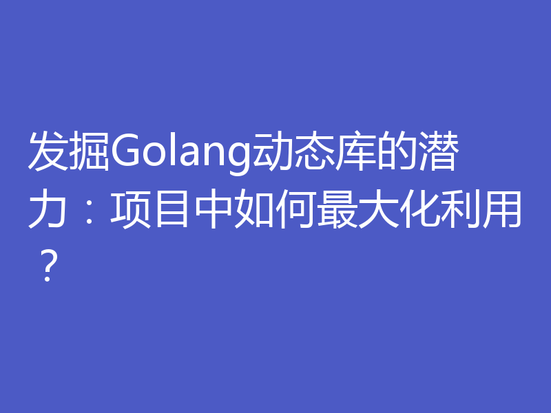 发掘Golang动态库的潜力：项目中如何最大化利用？