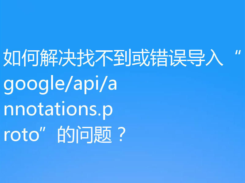 如何解决找不到或错误导入“google/api/annotations.proto”的问题？