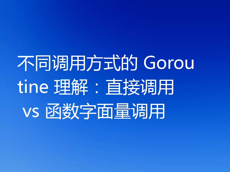 不同调用方式的 Goroutine 理解：直接调用 vs 函数字面量调用