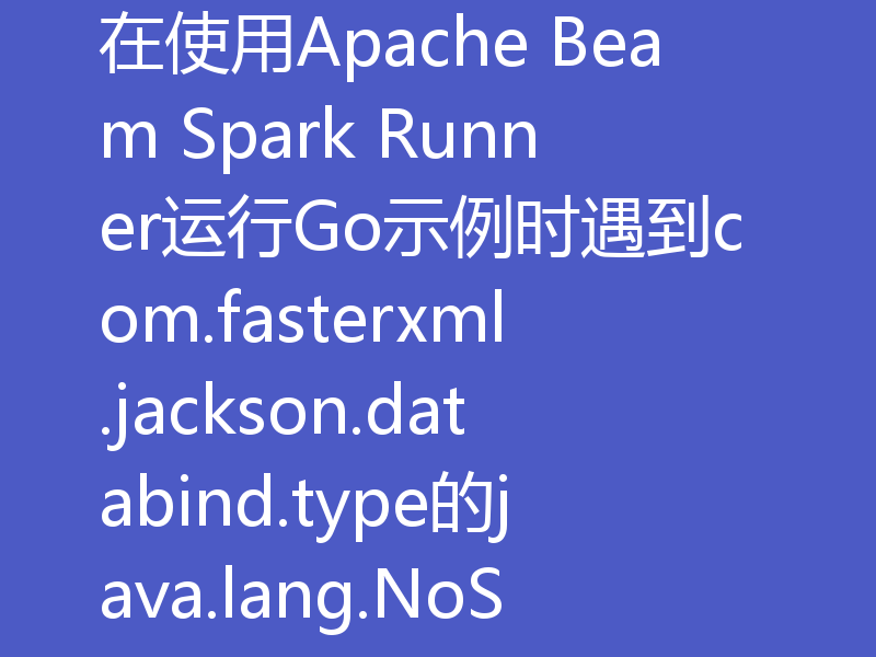 在使用Apache Beam Spark Runner运行Go示例时遇到com.fasterxml.jackson.databind.type的java.lang.NoSuchMethodError错误