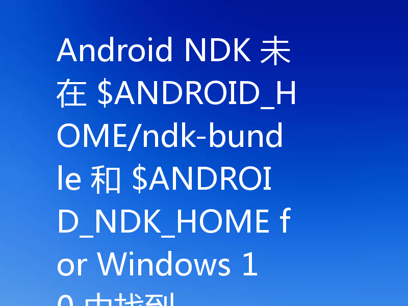 Android NDK 未在 $ANDROID_HOME/ndk-bundle 和 $ANDROID_NDK_HOME for Windows 10 中找到