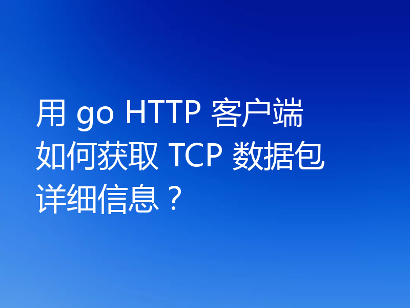 用 go HTTP 客户端如何获取 TCP 数据包详细信息？