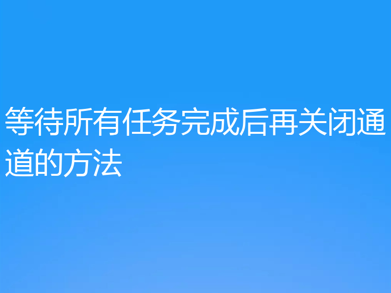 等待所有任务完成后再关闭通道的方法