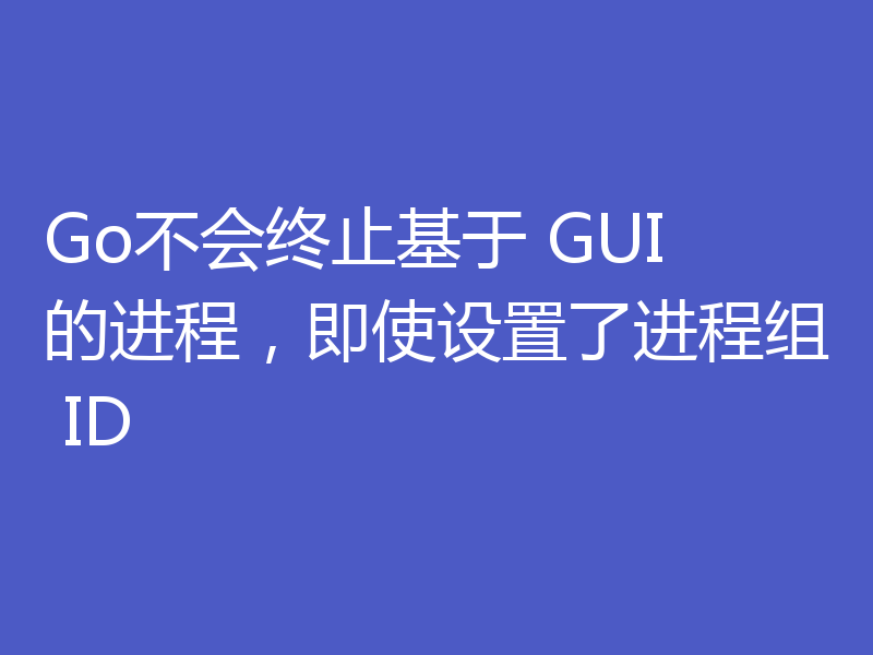 Go不会终止基于 GUI 的进程，即使设置了进程组 ID