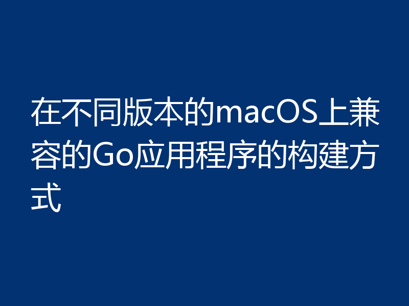 在不同版本的macOS上兼容的Go应用程序的构建方式