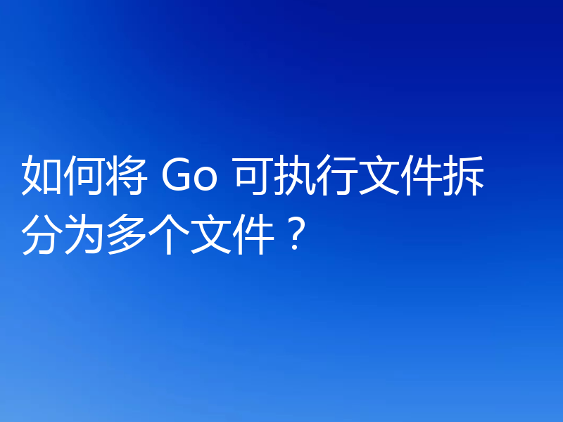 如何将 Go 可执行文件拆分为多个文件？