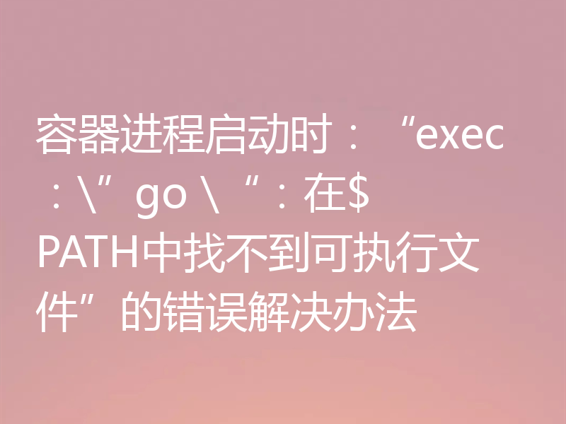 容器进程启动时：“exec：\”go \“：在$ PATH中找不到可执行文件”的错误解决办法