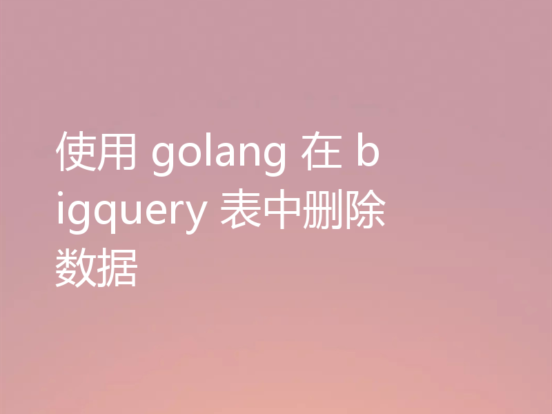 使用 golang 在 bigquery 表中删除数据